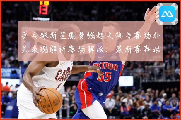 乒乓球新星蒯曼崛起之路与赛场非凡表现解析赛场解读：最新赛事动态与深度分析