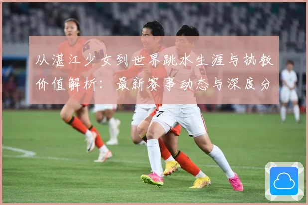 从湛江少女到世界跳水生涯与执教价值解析：最新赛事动态与深度分析