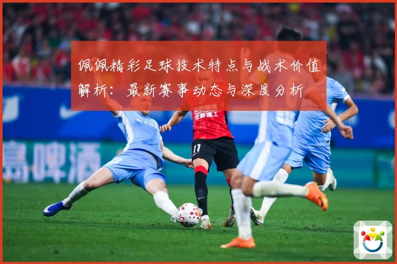 佩佩精彩足球技术特点与战术价值解析：最新赛事动态与深度分析