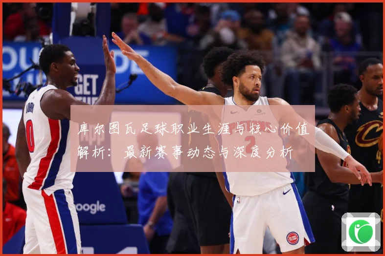 库尔图瓦足球职业生涯与核心价值解析：最新赛事动态与深度分析
