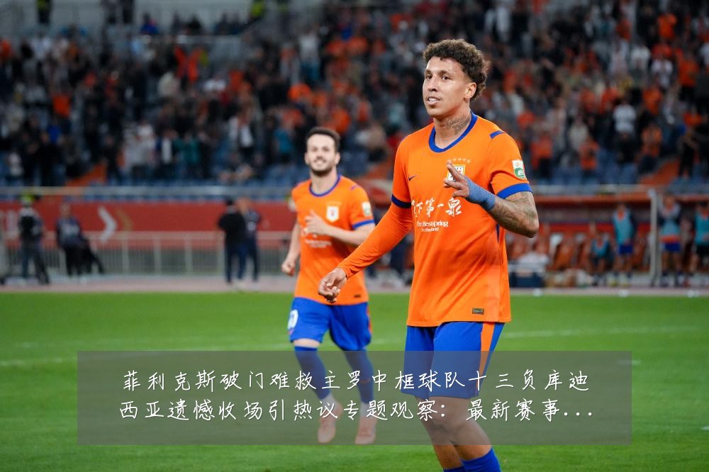 菲利克斯破门难救主罗中框球队十三负库迪西亚遗憾收场引热议专题观察：最新赛事动态与深度分析